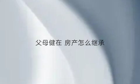 父母健在房产怎么继承(父母健在房产怎么继承子女)